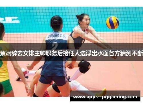 蔡斌辞去女排主帅职务后接任人选浮出水面各方猜测不断