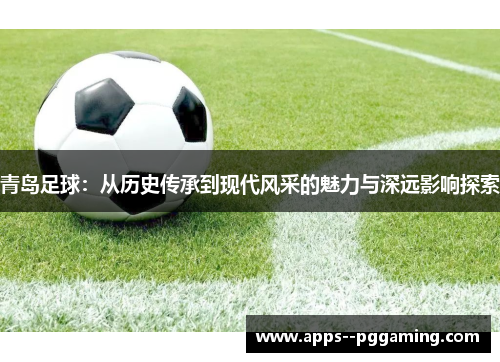 青岛足球：从历史传承到现代风采的魅力与深远影响探索