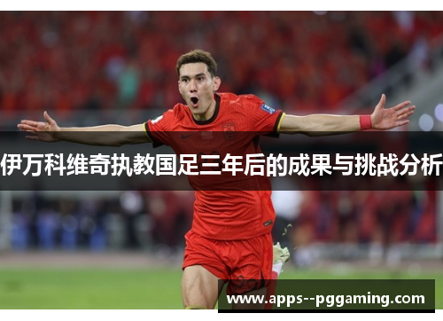 伊万科维奇执教国足三年后的成果与挑战分析